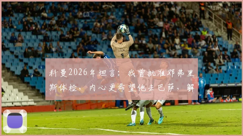 科曼2026年坦言:我曾批准邓弗里斯体检,内心更希望他去巴萨,解析背后原因与转会细节