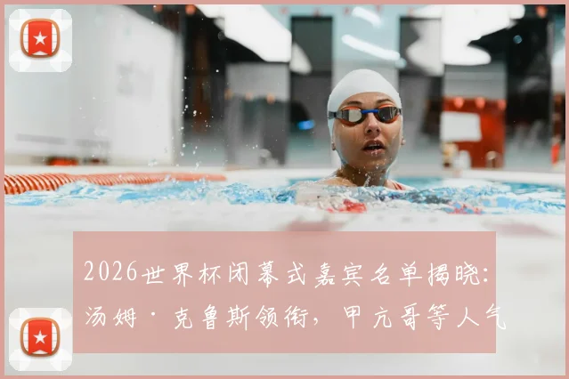 2026世界杯闭幕式嘉宾名单揭晓：汤姆·克鲁斯领衔，甲亢哥等人气网红惊喜加盟