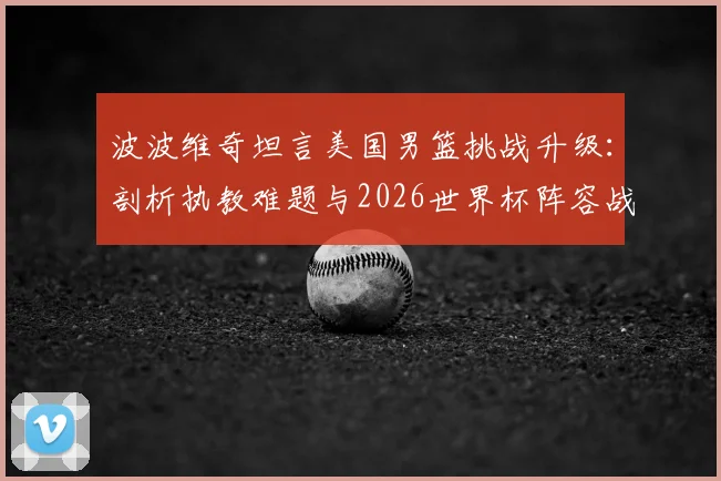 波波维奇坦言美国男篮挑战升级:剖析执教难题与2026世界杯阵容战术调整关键