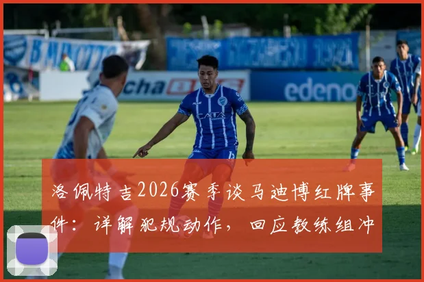 洛佩特吉2026赛季谈马迪博红牌事件:详解犯规动作,回应教练组冲突,分析球员后续禁赛可能
