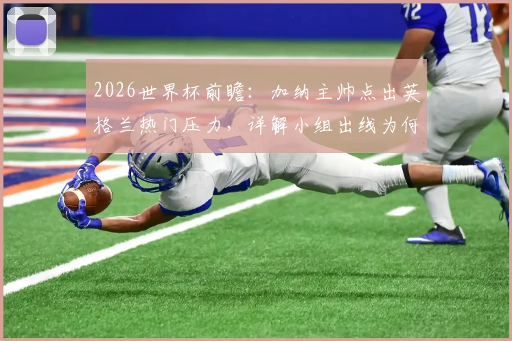 2026世界杯前瞻:加纳主帅点出英格兰热门压力,详解小组出线为何是首要目标