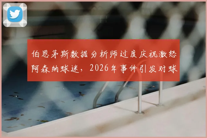 伯恩茅斯数据分析师过度庆祝激怒阿森纳球迷，2026年事件引发对球场工作人员行为规范的讨论