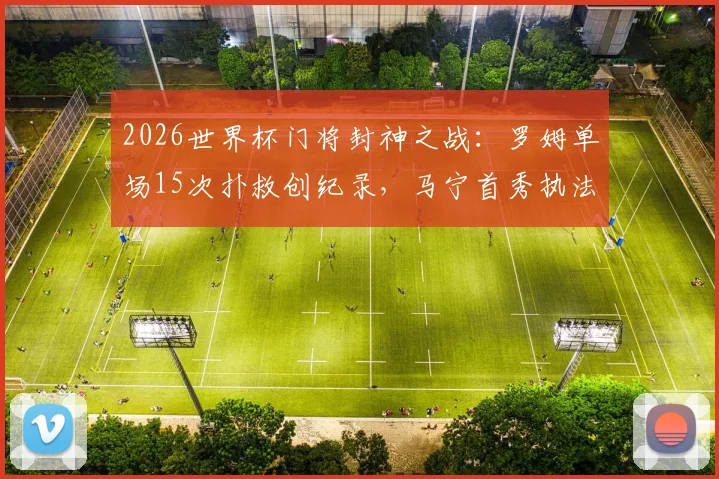2026世界杯门将封神之战：罗姆单场15次扑救创纪录，马宁首秀执法连掏6黄牌引热议