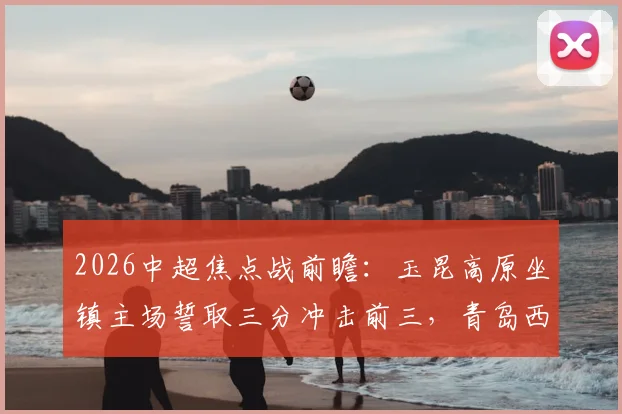 2026中超焦点战前瞻：玉昆高原坐镇主场誓取三分冲击前三，青岛西海岸能否延续客场连胜势头？