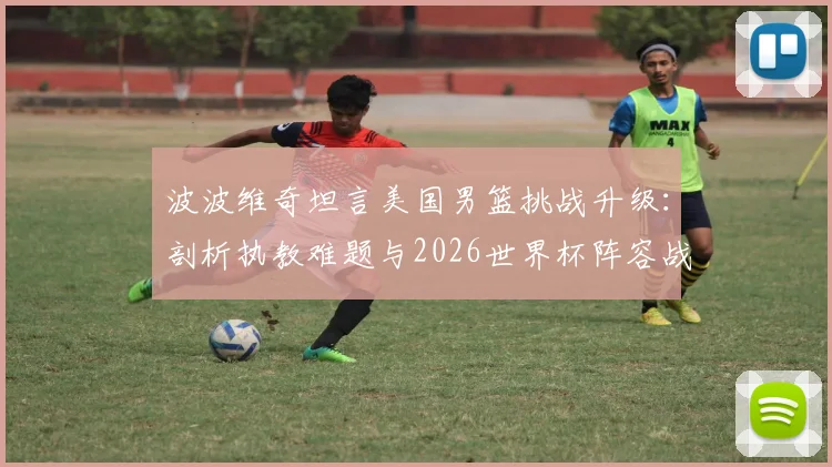 波波维奇坦言美国男篮挑战升级：剖析执教难题与2026世界杯阵容战术调整关键