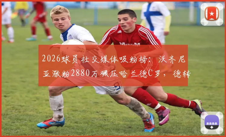 2026球员社交媒体吸粉榜：沃齐尼亚涨粉2880万碾压哈兰德C罗，德转最新排名解析