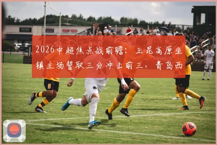 2026中超焦点战前瞻：玉昆高原坐镇主场誓取三分冲击前三，青岛西海岸能否延续客场连胜势头？